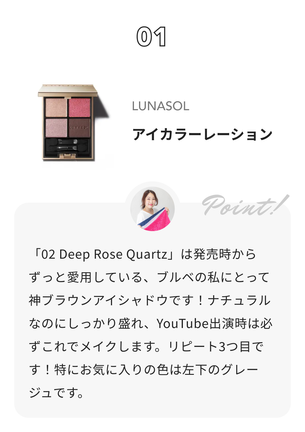 LUNASOL アイカラーレーション カラー＆コスメコンサルタント　渡辺樹里からのコメント: 「02 Deep Rose Quartz」は発売時からずっと愛用している、ブルベの私にとって神ブラウンアイシャドウです！ナチュラルなのにしっかり盛れ、YouTube出演時は必ずこれでメイクします。リピート3つ目です！特にお気に入りの色は左下のグレージュです。