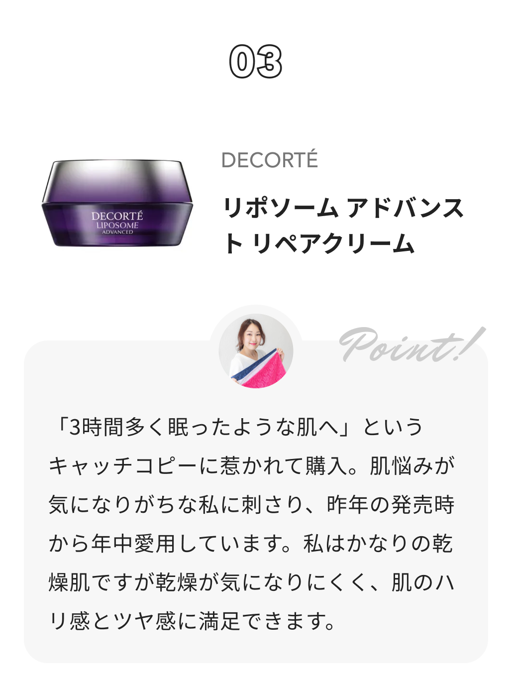 DECORTÉ リポソーム アドバンスト　リペアクリーム カラー＆コスメコンサルタント　渡辺樹里からのコメント: 「3時間多く眠ったような肌へ」というキャッチコピーに惹かれて購入。肌悩みが気になりがちな私に刺さり、昨年の発売時から年中愛用しています。私はかなりの乾燥肌ですが乾燥が気になりにくく、肌のハリ感とツヤ感に満足できます。