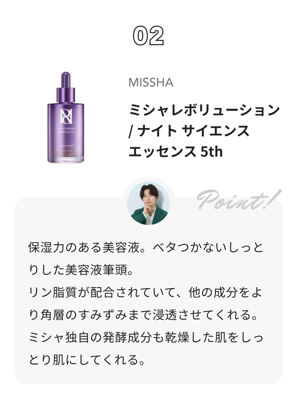 MISSHA ミシャレボリューション／ナイト サイエンス エッセンス 5th しゅう@コスメ日記からのコメント: 保湿力のある美容液。ベタつかないしっとりした美容液筆頭。
リン脂質が配合されていて、他の成分をより角層のすみずみまで浸透させてくれる。
ミシャ独自の発酵成分も乾燥した肌をしっとり肌にしてくれる。