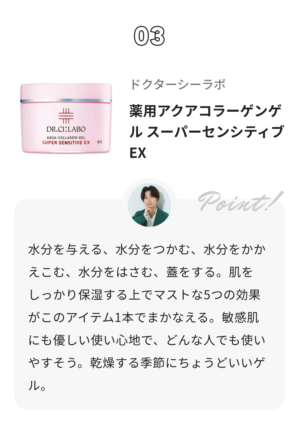 ドクターシーラボⓇ 薬用アクアコラーゲンゲル スーパーセンシティブEX しゅう@コスメ日記からのコメント: 水分を与える、水分をつかむ、水分をかかえこむ、水分をはさむ、蓋をする。肌をしっかり保湿する上でマストな5つの効果がこのアイテム1本でまかなえる。敏感肌にも優しい使い心地で、どんな人でも使いやすそう。乾燥する季節にちょうどいいゲル。