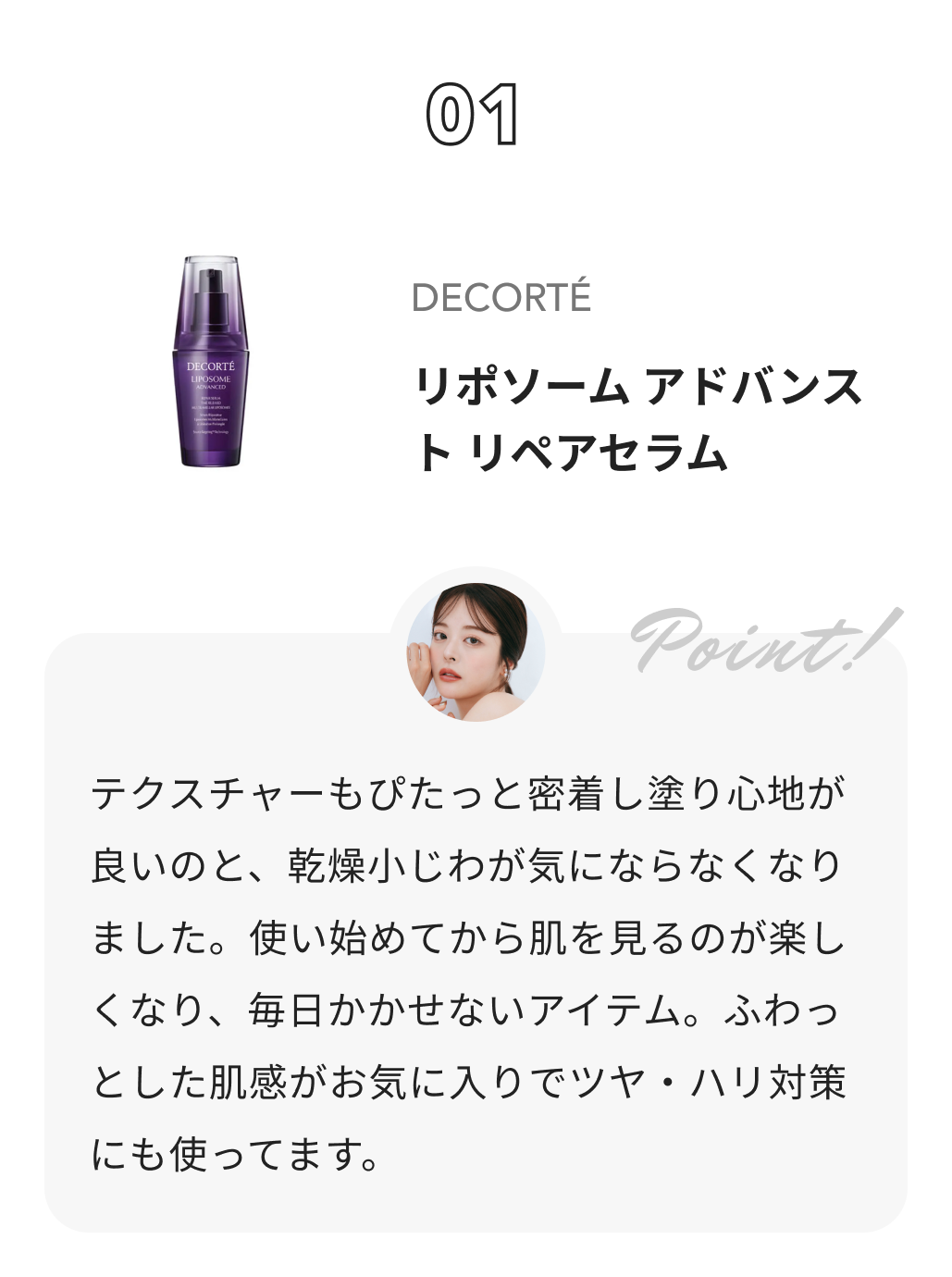 DECORTÉ リポソーム アドバンスト　リペアセラム ももち（牛江桃子）からのコメント: テクスチャーもぴたっと密着し塗り心地が良いのと、乾燥小じわが気にならなくなりました。使い始めてから肌を見るのが楽しくなり、毎日かかせないアイテム。ふわっとした肌感がお気に入りでツヤ・ハリ対策にも使ってます。