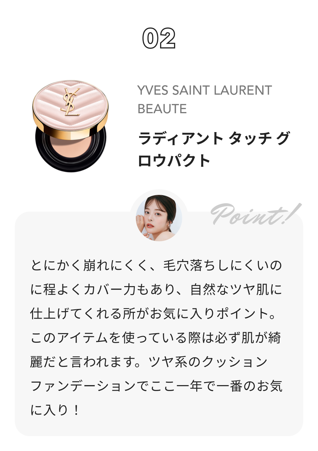 YVES SAINT LAURENT BEAUTE ラディアント タッチ グロウパクト ももち（牛江桃子）からのコメント: とにかく崩れにくく、毛穴落ちしにくいのに程よくカバー力もあり、自然なツヤ肌に仕上げてくれる所がお気に入りポイント。このアイテムを使っている際は必ず肌が綺麗だと言われます。ツヤ系のクッションファンデーションでここ一年で一番のお気に入り！