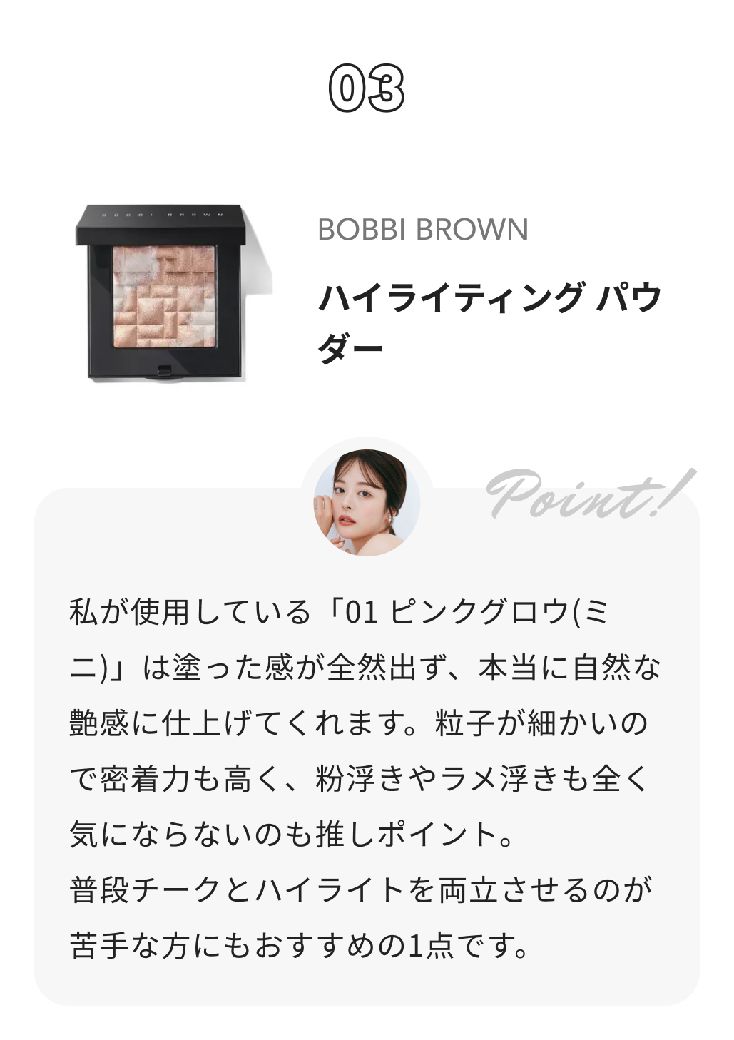 BOBBI BROWN ハイライティング パウダー ももち（牛江桃子）からのコメント: 私が使用している「01 ピンクグロウ(ミニ)」は塗った感が全然出ず、本当に自然な艶感に仕上げてくれます。粒子が細かいので密着力も高く、粉浮きやラメ浮きも全く気にならないのも推しポイント。
普段チークとハイライトを両立させるのが苦手な方にもおすすめの1点です。