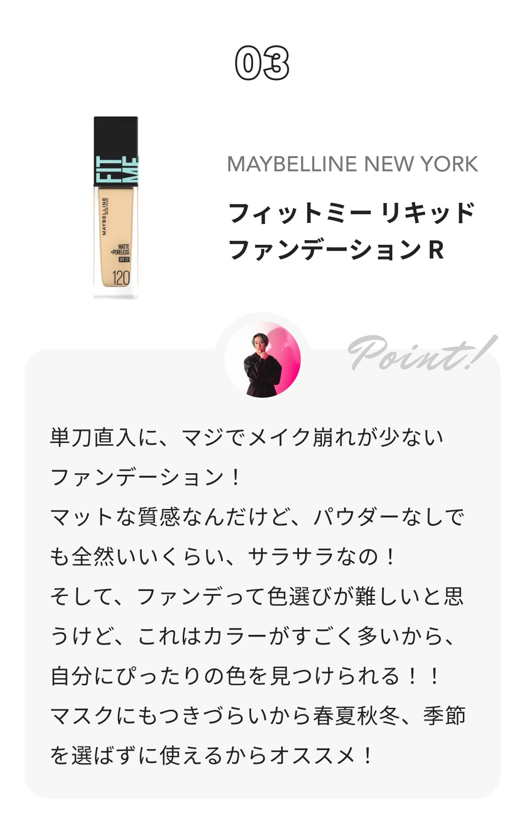 MAYBELLINE NEW YORK フィットミー リキッドファンデーション R コスコスカンパニー株式会社からのコメント: 単刀直入に、マジでメイク崩れが少ないファンデーション！

マットな質感なんだけど、パウダーなしでも全然いいくらい、サラサラなの！

そして、ファンデって色選びが難しいと思うけど、これはカラーがすごく多いから、自分にぴったりの色を見つけられる！！

マスクにもつきづらいから

春夏秋冬、季節を選ばずに使えるからオススメ！