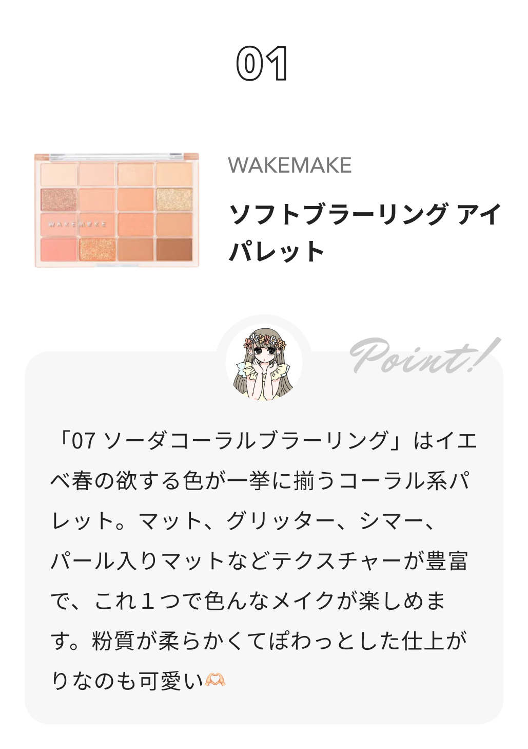 wakemake ソフトブラーリングアイパレット 本田ユニからのコメント: 「07 ソーダコーラルブラーリング」はイエベ春の欲する色が一挙に揃うコーラル系パレット。マット、グリッター、シマー、パール入りマットなどテクスチャーが豊富で、これ１つで色んなメイクが楽しめます。粉質が柔らかくてぽわっとした仕上がりなのも可愛い🫶🏻