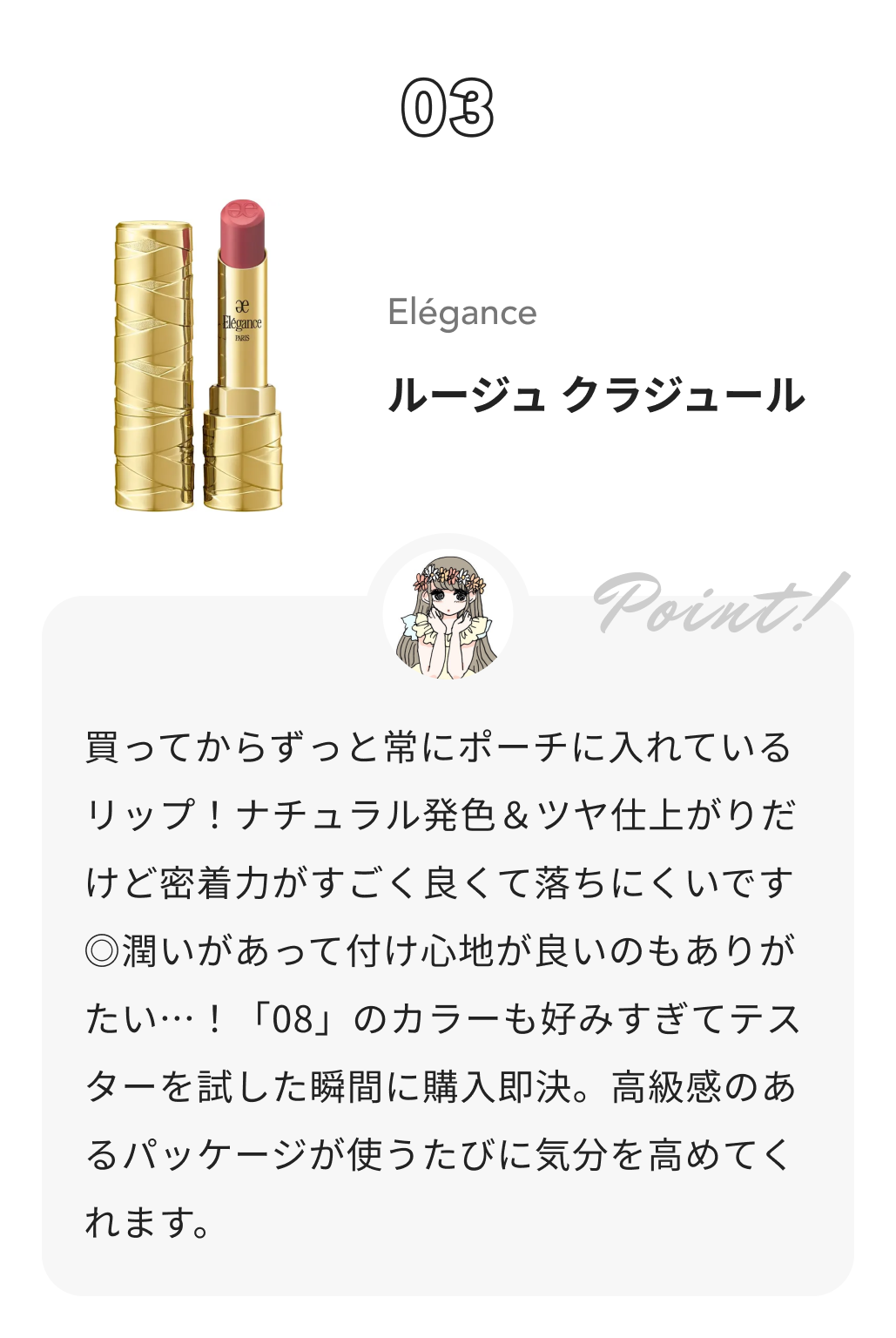 Elégance ルージュ クラジュール 本田ユニからのコメント: 買ってからずっと常にポーチに入れているリップ！ナチュラル発色＆ツヤ仕上がりだけど密着力がすごく良くて落ちにくいです◎潤いがあって付け心地が良いのもありがたい…！「08」のカラーも好みすぎてテスターを試した瞬間に購入即決。高級感のあるパッケージが使うたびに気分を高めてくれます。