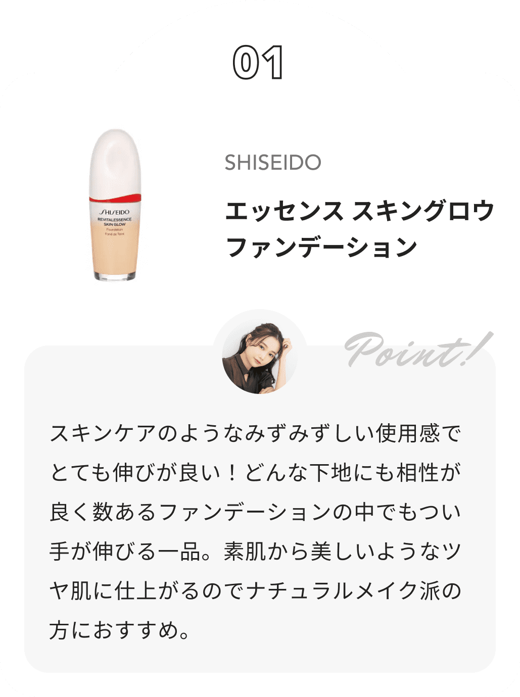 SHISEIDO エッセンス スキングロウ ファンデーション 水越みさとからのコメント: スキンケアのようなみずみずしい使用感でとても伸びが良い！どんな下地にも相性が良く数あるファンデーションの中でもつい手が伸びる一品。素肌から美しいようなツヤ肌に仕上がるのでナチュラルメイク派の方におすすめ。