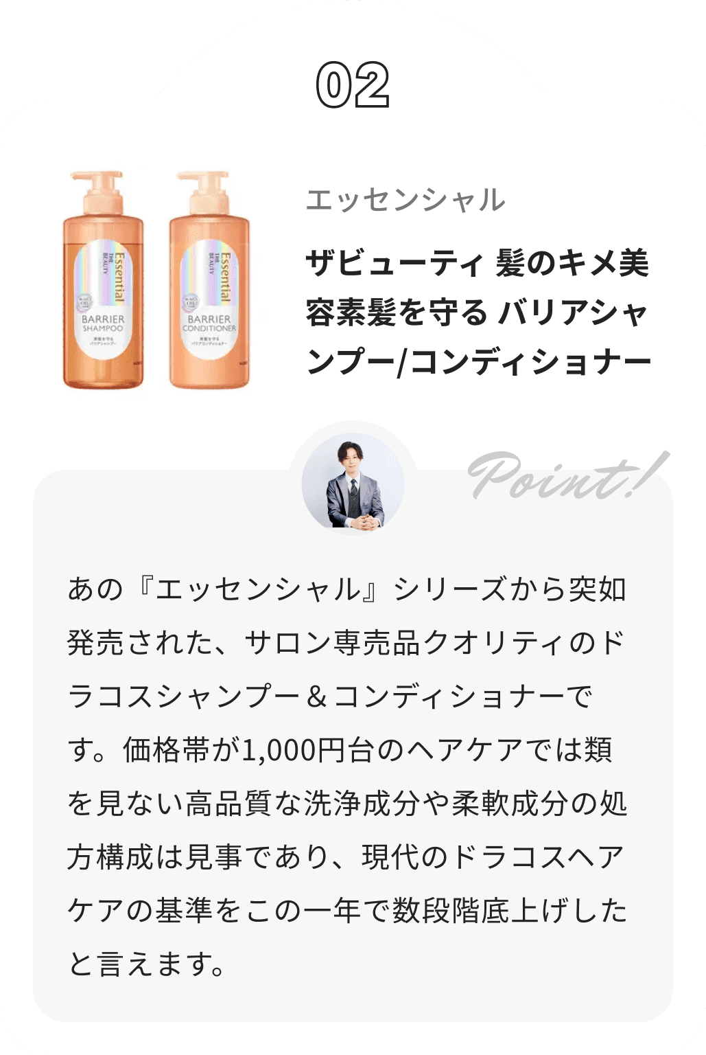 エッセンシャル ザビューティ 髪のキメ美容素髪を守る バリアシャンプー/コンディショナー かずのすけからのコメント: あの『エッセンシャル』シリーズから突如発売された、サロン専売品クオリティのドラコスシャンプー＆コンディショナーです。価格帯が1,000円台のヘアケアでは類を見ない高品質な洗浄成分や柔軟成分の処方構成は見事であり、現代のドラコスヘアケアの基準をこの一年で数段階底上げしたと言えます。