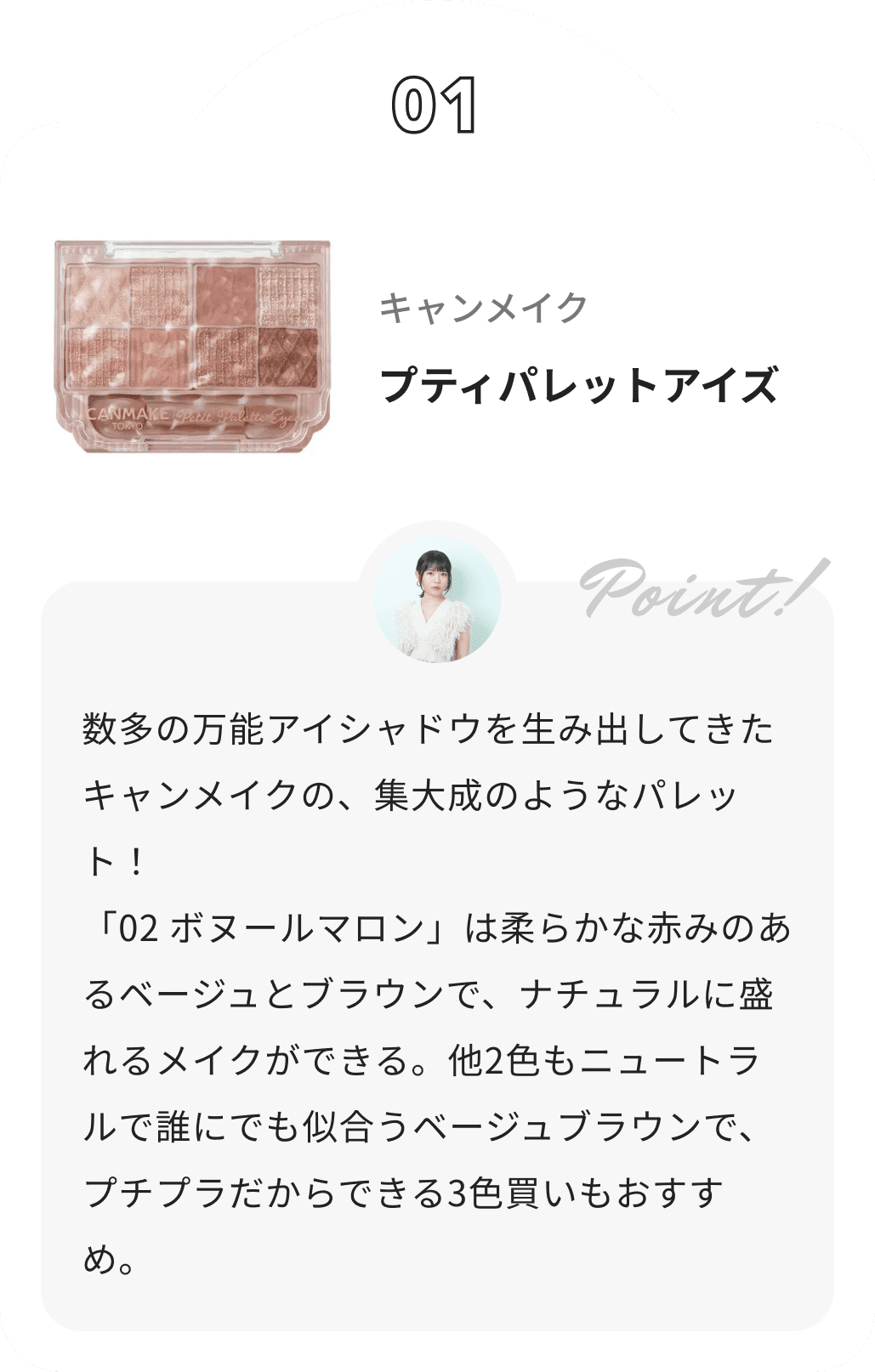 キャンメイク プティパレットアイズ 夢月からのコメント: 数多の万能アイシャドウを生み出してきたキャンメイクの、集大成のようなパレット！
 「02 ボヌールマロン」は柔らかな赤みのあるベージュとブラウンで、ナチュラルに盛れるメイクができる。他2色もニュートラルで誰にでも似合うベージュブラウンで、プチプラだからできる3色買いもおすすめ。