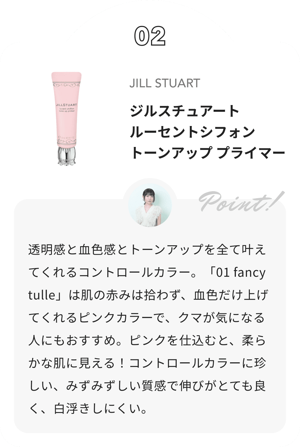 JILL STUART ジルスチュアート　ルーセントシフォン　トーンアップ プライマー 夢月からのコメント: 透明感と血色感とトーンアップを全て叶えてくれるコントロールカラー。「01 fancy tulle」は肌の赤みは拾わず、血色だけ上げてくれるピンクカラーで、クマが気になる人にもおすすめ。ピンクを仕込むと、柔らかな肌に見える！コントロールカラーに珍しい、みずみずしい質感で伸びがとても良く、白浮きしにくい。