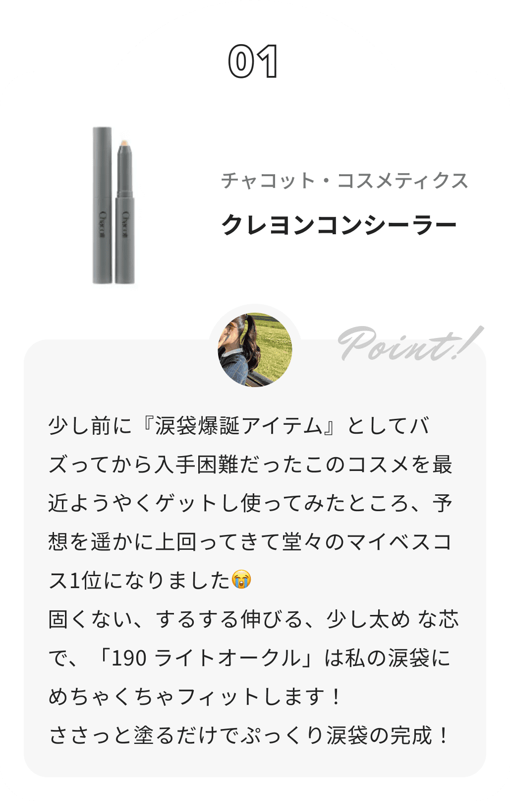 チャコット・コスメティクス クレヨンコンシーラー 𝗥𝗶𝗻𝗸𝗮からのコメント: 少し前に『涙袋爆誕アイテム』としてバズってから入手困難だったこのコスメを最近ようやくゲットし使ってみたところ、予想を遥かに上回ってきて堂々のマイベスコス1位になりました😭
 固くない、するする伸びる、少し太め な芯で、「190 ライトオークル」は私の涙袋にめちゃくちゃフィットします！
 ささっと塗るだけでぷっくり涙袋の完成！
