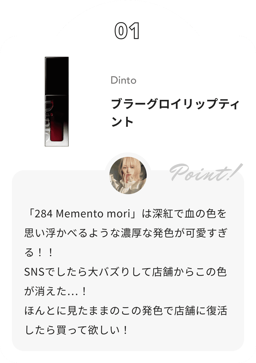 Dinto ブラーグロイリップティント 花染緋鞠からのコメント: 「284 Memento mori」は深紅で血の色を思い浮かべるような濃厚な発色が可愛すぎる！！
 SNSでしたら大バズりして店舗からこの色が消えた…！
 ほんとに見たままのこの発色で店舗に復活したら買って欲しい！