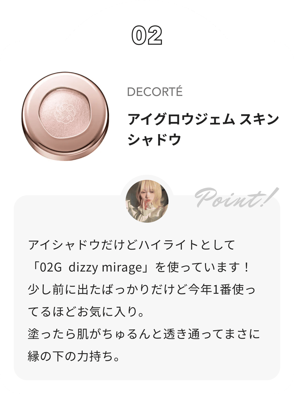 DECORTÉ アイグロウジェム スキンシャドウ 花染緋鞠からのコメント: アイシャドウだけどハイライトとして「02G dizzy mirage」を使っています！
 少し前に出たばっかりだけど今年1番使ってるほどお気に入り。
 塗ったら肌がちゅるんと透き通ってまさに縁の下の力持ち。