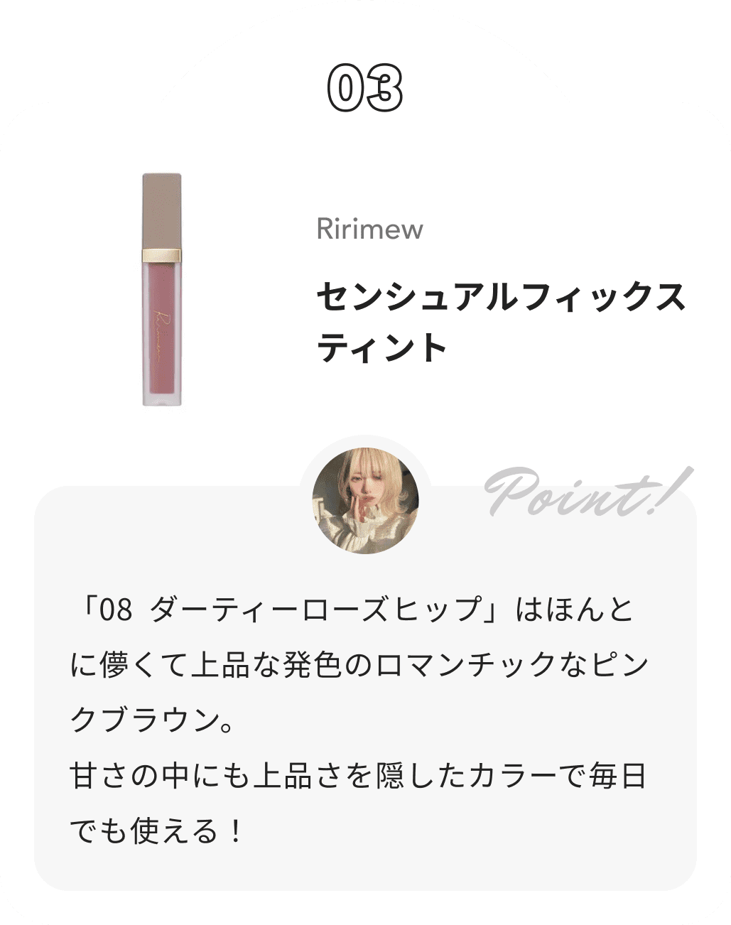 Ririmew センシュアルフィックスティント 花染緋鞠からのコメント: 「08 ダーティーローズヒップ」はほんとに儚くて上品な発色のロマンチックなピンクブラウン。
 甘さの中にも上品さを隠したカラーで毎日でも使える！