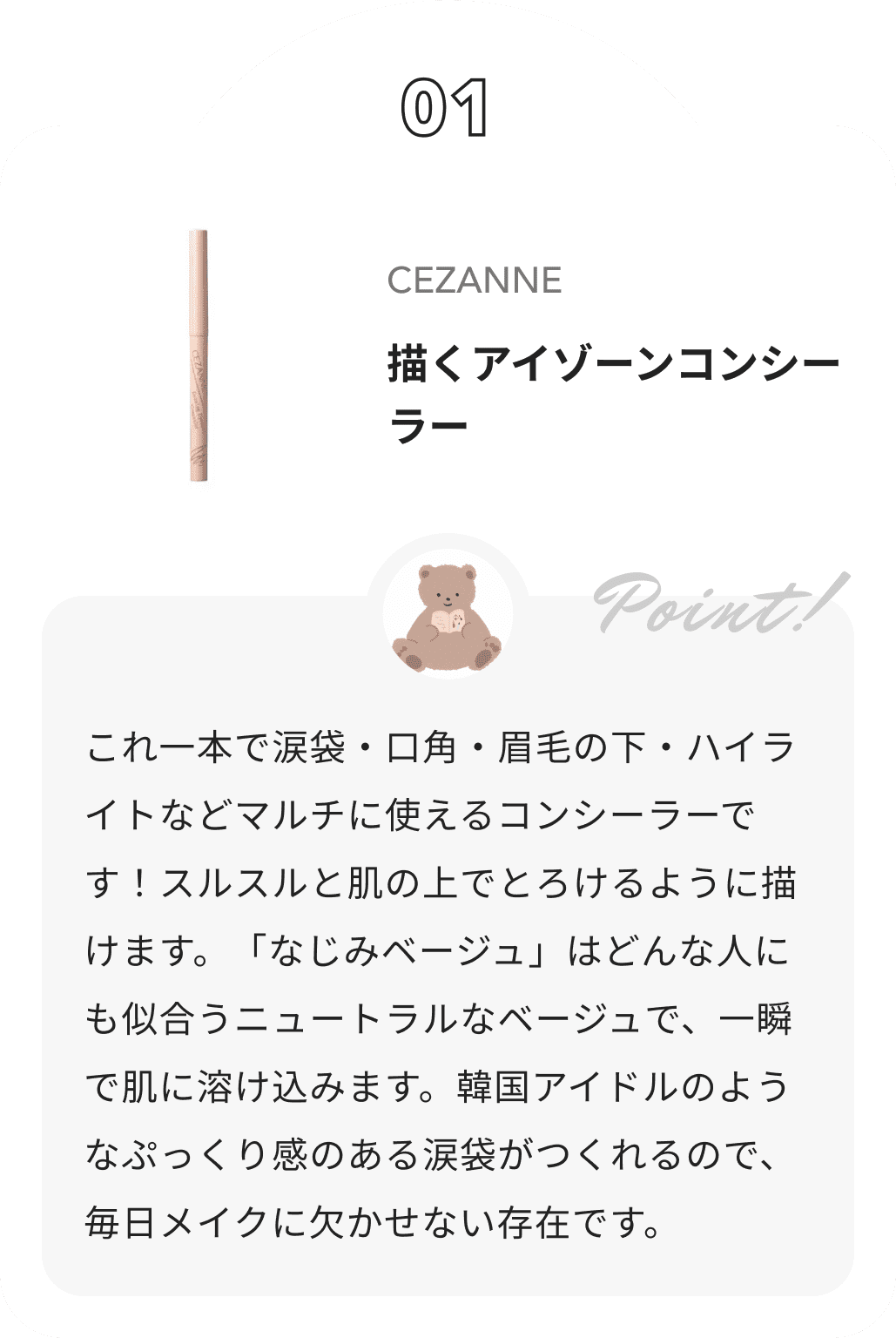 CEZANNE 描くアイゾーンコンシーラー ぽんからのコメント: これ一本で涙袋・口角・眉毛の下・ハイライトなどマルチに使えるコンシーラーです！スルスルと肌の上でとろけるように描けます。「なじみベージュ」はどんな人にも似合うニュートラルなベージュで、一瞬で肌に溶け込みます。韓国アイドルのようなぷっくり感のある涙袋がつくれるので、毎日メイクに欠かせない存在です。