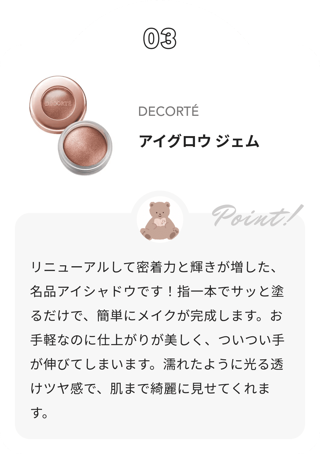 DECORTÉ アイグロウ ジェム ぽんからのコメント: リニューアルして密着力と輝きが増した、名品アイシャドウです！指一本でサッと塗るだけで、簡単にメイクが完成します。お手軽なのに仕上がりが美しく、ついつい手が伸びてしまいます。濡れたように光る透けツヤ感で、肌まで綺麗に見せてくれます。