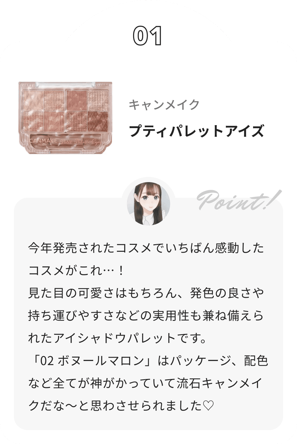 キャンメイク プティパレットアイズ みおんからのコメント: 今年発売されたコスメでいちばん感動したコスメがこれ…！
 見た目の可愛さはもちろん、発色の良さや持ち運びやすさなどの実用性も兼ね備えられたアイシャドウパレットです。
 「02 ボヌールマロン」はパッケージ、配色など全てが神がかっていて流石キャンメイクだな〜と思わさせられました♡