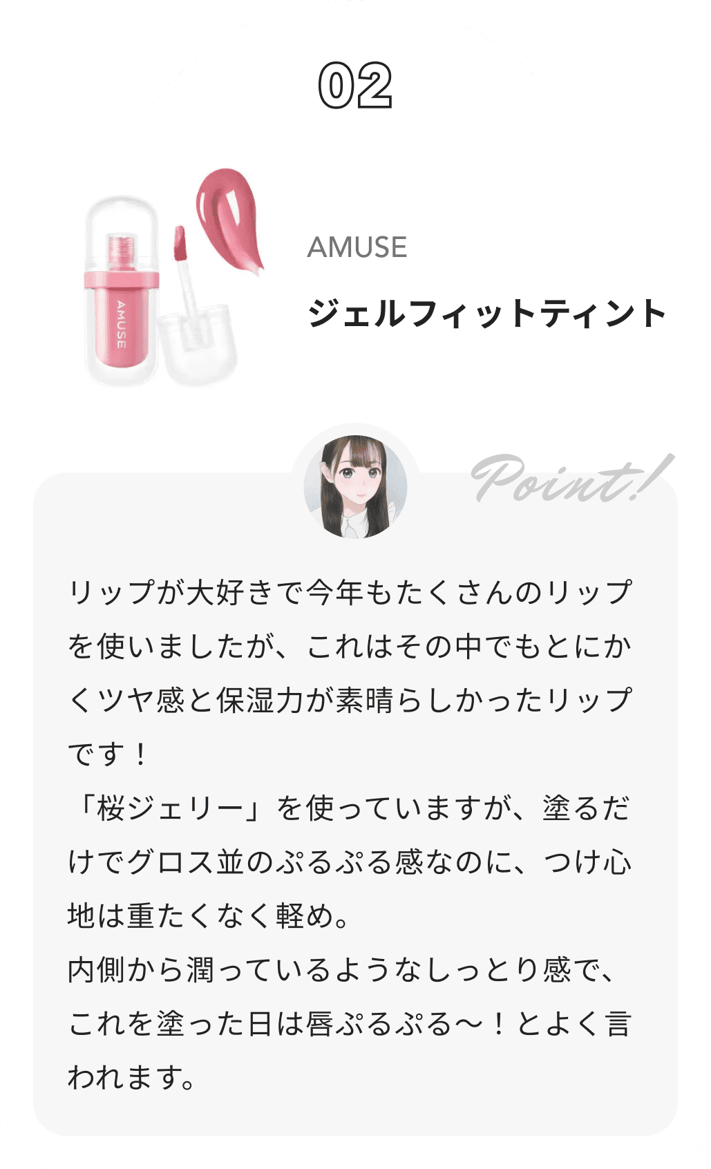 AMUSE ジェルフィットティント みおんからのコメント: リップが大好きで今年もたくさんのリップを使いましたが、これはその中でもとにかくツヤ感と保湿力が素晴らしかったリップです！
 「桜ジェリー」を使っていますが、塗るだけでグロス並のぷるぷる感なのに、つけ心地は重たくなく軽め。
 内側から潤っているようなしっとり感で、これを塗った日は唇ぷるぷる〜！とよく言われます。