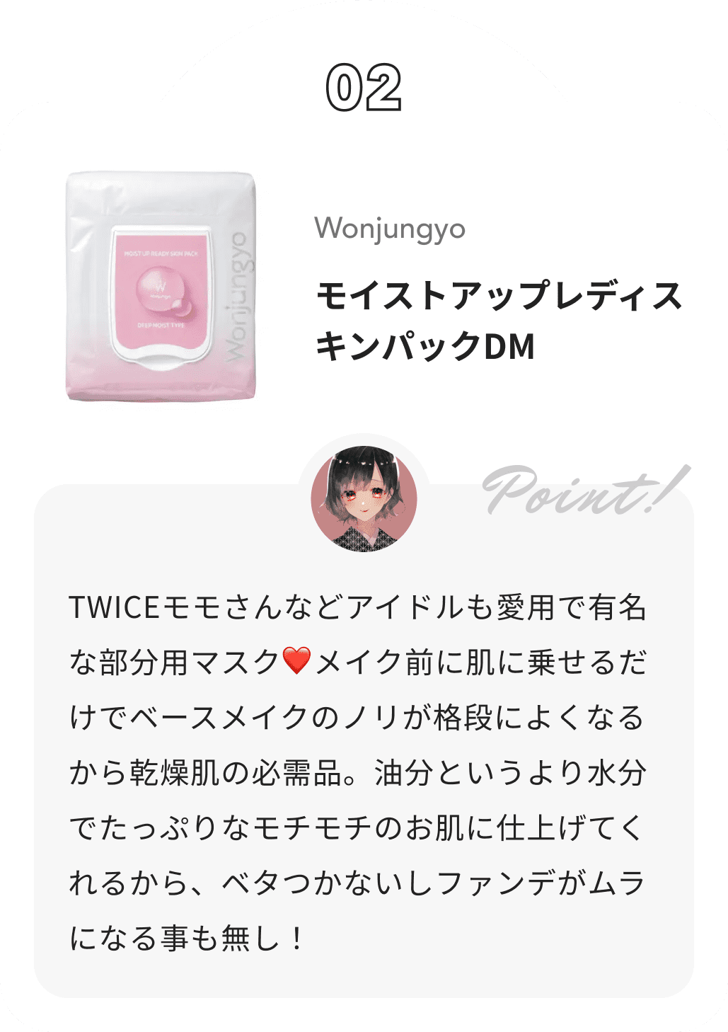 Wonjungyo モイストアップレディスキンパックDM カナからのコメント: TWICEモモさんなどアイドルも愛用で有名な部分用マスク❤︎メイク前に肌に乗せるだけでベースメイクのノリが格段によくなるから乾燥肌の必需品。油分というより水分でたっぷりなモチモチのお肌に仕上げてくれるから、ベタつかないしファンデがムラになる事も無し！