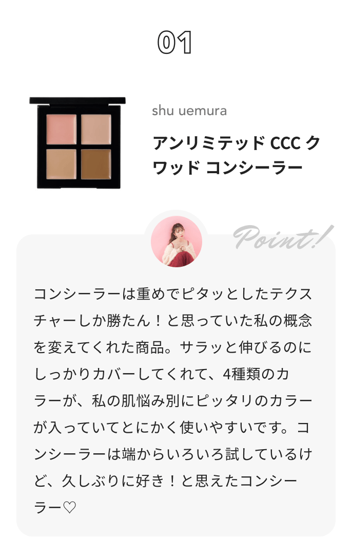 shu uemura アンリミテッド CCC クワッド コンシーラー かわにしみきからのコメント: コンシーラーは重めでピタッとしたテクスチャーしか勝たん！と思っていた私の概念を変えてくれた商品。サラッと伸びるのにしっかりカバーしてくれて、4種類のカラーが、私の肌悩み別にピッタリのカラーが入っていてとにかく使いやすいです。コンシーラーは端からいろいろ試しているけど、久しぶりに好き！と思えたコンシーラー♡