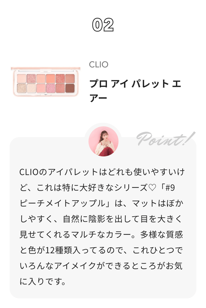 CLIO プロ アイ パレット エアー かわにしみきからのコメント: CLIOのアイパレットはどれも使いやすいけど、これは特に大好きなシリーズ♡「#9 ピーチメイトアップル」は、マットはぼかしやすく、自然に陰影を出して目を大きく見せてくれるマルチなカラー。多様な質感と色が12種類入ってるので、これひとつでいろんなアイメイクができるところがお気に入りです。