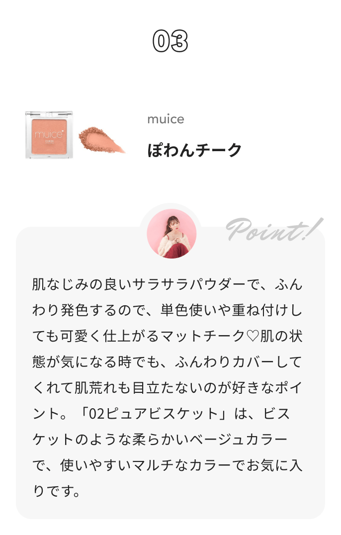 muice ぽわんチーク かわにしみきからのコメント: 肌なじみの良いサラサラパウダーで、ふんわり発色するので、単色使いや重ね付けしても可愛く仕上がるマットチーク♡肌の状態が気になる時でも、ふんわりカバーしてくれて肌荒れも目立たないのが好きなポイント。「02ピュアビスケット」は、ビスケットのような柔らかいベージュカラーで、使いやすいマルチなカラーでお気に入りです。