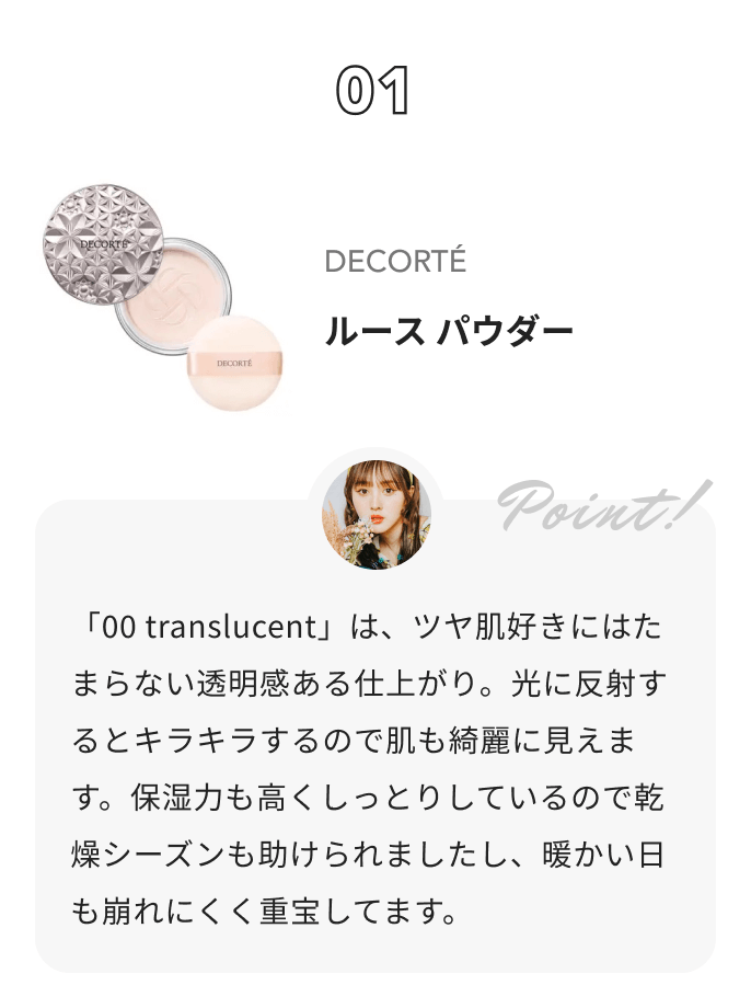 DECORTÉ ルース パウダー 鹿の間からのコメント: 「00 translucent」は、ツヤ肌好きにはたまらない透明感ある仕上がり。光に反射するとキラキラするので肌も綺麗に見えます。保湿力も高くしっとりしているので乾燥シーズンも助けられましたし、暖かい日も崩れにくく重宝してます。