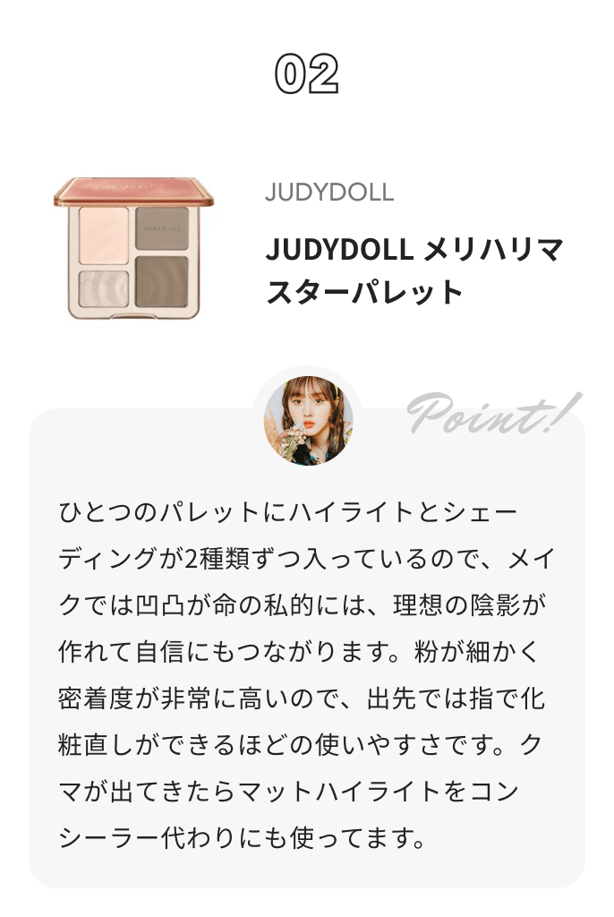 JUDYDOLL JUDYDOLL メリハリマスターパレット 鹿の間からのコメント: ひとつのパレットにハイライトとシェーディングが2種類ずつ入っているので、メイクでは凹凸が命の私的には、理想の陰影が作れて自信にもつながります。粉が細かく密着度が非常に高いので、出先では指で化粧直しができるほどの使いやすさです。クマが出てきたらマットハイライトをコンシーラー代わりにも使ってます。