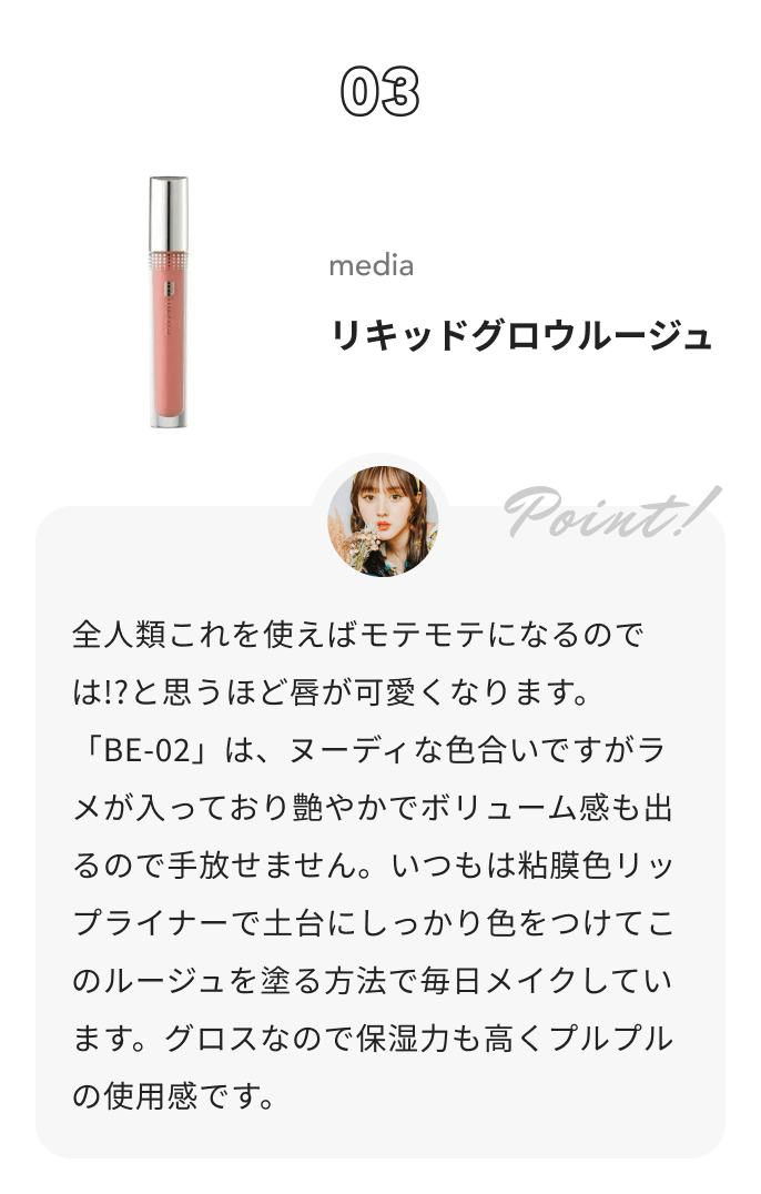 media リキッドグロウルージュ 鹿の間からのコメント: 全人類これを使えばモテモテになるのでは!?と思うほど唇が可愛くなります。「BE-02」は、ヌーディな色合いですがラメが入っており艶やかでボリューム感も出るので手放せません。いつもは粘膜色リップライナーで土台にしっかり色をつけてこのルージュを塗る方法で毎日メイクしています。グロスなので保湿力も高くプルプルの使用感です。
