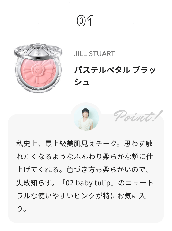 JILL STUART ジルスチュアート　パステルペタル ブラッシュ 夢月からのコメント: 私史上、最上級美肌見えチーク。思わず触れたくなるようなふんわり柔らかな頬に仕上げてくれる。色づき方も柔らかいので、失敗知らず。「02 baby tulip」のニュートラルな使いやすいピンクが特にお気に入り。