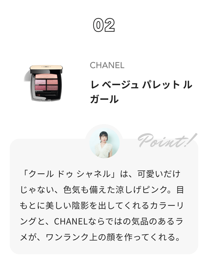 CHANEL レ ベージュ パレット ルガール 夢月からのコメント: 「クール ドゥ シャネル」は、可愛いだけじゃない、色気も備えた涼しげピンク。目もとに美しい陰影を出してくれるカラーリングと、CHANELならではの気品のあるラメが、ワンランク上の顔を作ってくれる。