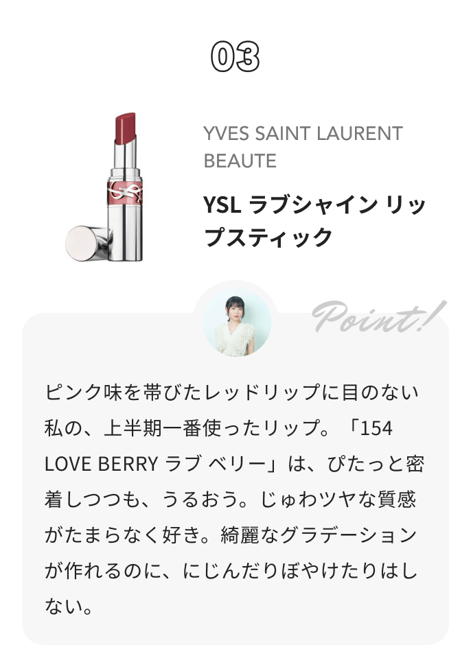 YVES SAINT LAURENT BEAUTE YSL ラブシャイン リップスティック 夢月からのコメント: ピンク味を帯びたレッドリップに目のない私の、上半期一番使ったリップ。「154 LOVE BERRY ラブ ベリー」は、ぴたっと密着しつつも、うるおう。じゅわツヤな質感がたまらなく好き。綺麗なグラデーションが作れるのに、にじんだりぼやけたりはしない。
