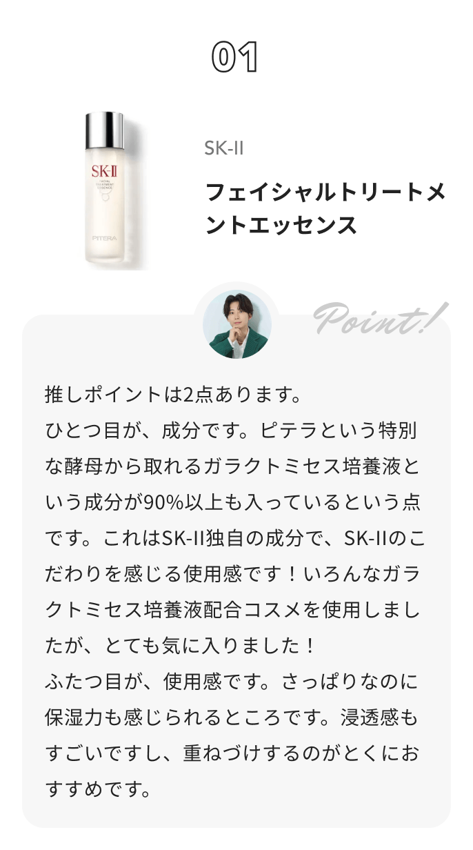 SK-II フェイシャル トリートメント エッセンス しゅう@コスメ日記からのコメント: 推しポイントは2点あります。
ひとつ目が、成分です。ピテラという特別な酵母から取れるガラクトミセス培養液という成分が90%以上も入っているという点です。これはSK-II独自の成分で、SK-IIのこだわりを感じる使用感です！いろんなガラクトミセス培養液配合コスメを使用しましたが、とても気に入りました！
ふたつ目が、使用感です。さっぱりなのに保湿力も感じられるところです。浸透感もすごいですし、重ねづけするのがとくにおすすめです。