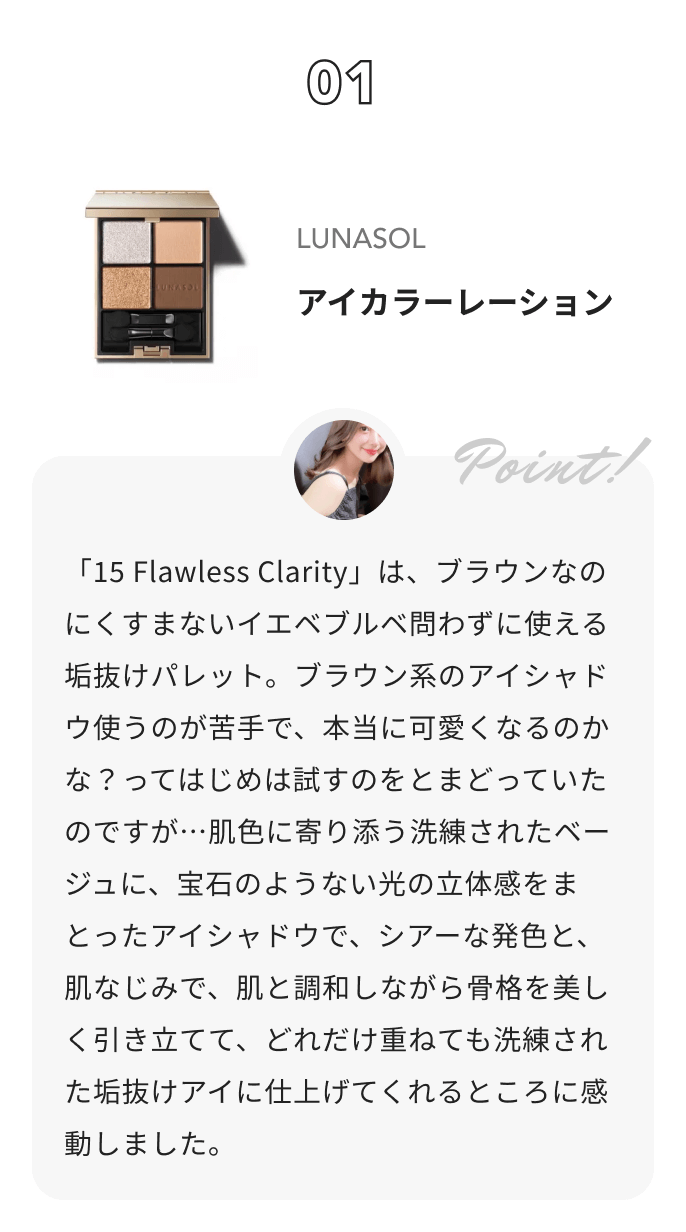 LUNASOL アイカラーレーション コハルからのコメント: 「15 Flawless Clarity」は、ブラウンなのにくすまないイエベブルベ問わずに使える垢抜けパレット。ブラウン系のアイシャドウ使うのが苦手で、本当に可愛くなるのかな？ってはじめは試すのをとまどっていたのですが…肌色に寄り添う洗練されたベージュに、宝石のようない光の立体感をまとったアイシャドウで、シアーな発色と、肌なじみで、肌と調和しながら骨格を美しく引き立てて、どれだけ重ねても洗練された垢抜けアイに仕上げてくれるところに感動しました。