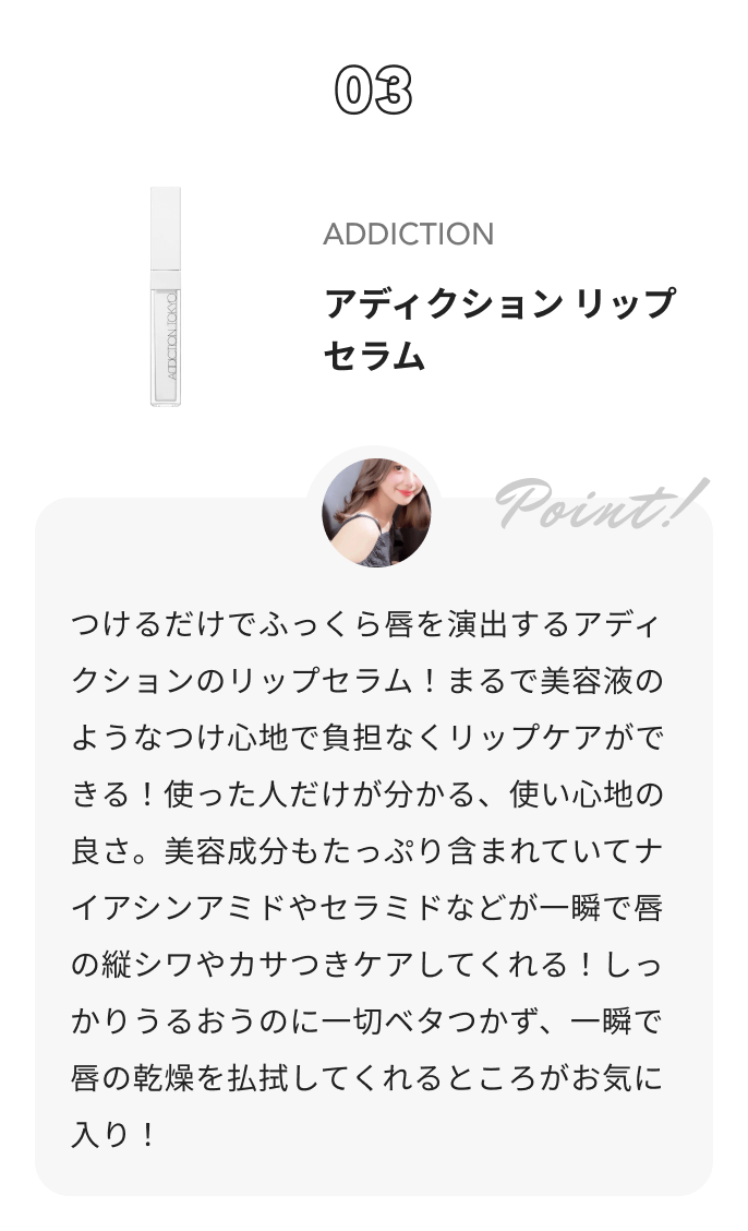 ADDICTION アディクショ リップ セラム  コハルからのコメント: つけるだけでふっくら唇を演出するアディクションのリップセラム！まるで美容液のようなつけ心地で負担なくリップケアができる！使った人だけが分かる、使い心地の良さ。美容成分もたっぷり含まれていてナイアシンアミドやセラミドなどが一瞬で唇の縦シワやカサつきケアしてくれる！しっかりうるおうのに一切ベタつかず、一瞬で唇の乾燥を払拭してくれるところがお気に入り！