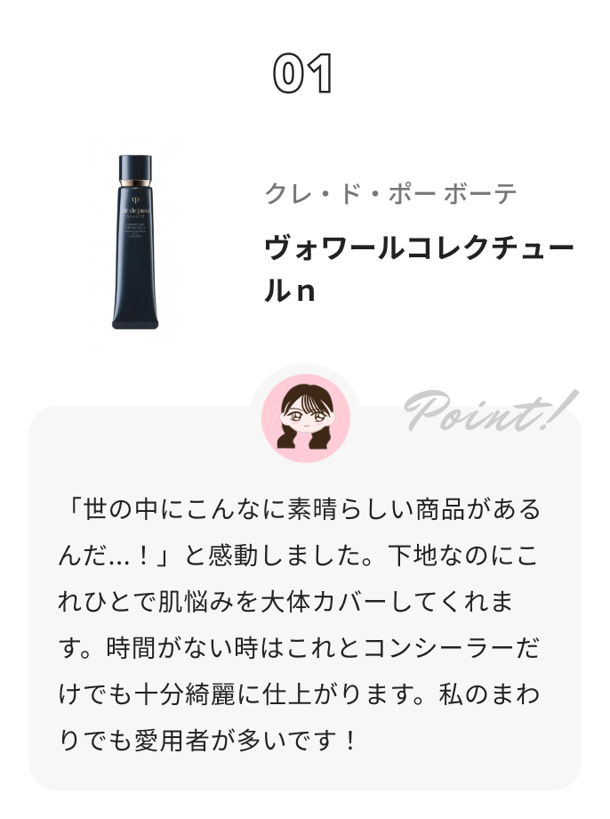 クレ・ド・ポー ボーテ ヴォワールコレクチュールｎ 優勝ちゃん💄からのコメント: 「世の中にこんなに素晴らしい商品があるんだ...！」と感動しました。下地なのにこれひとで肌悩みを大体カバーしてくれます。時間がない時はこれとコンシーラーだけでも十分綺麗に仕上がります。私のまわりでも愛用者が多いです！