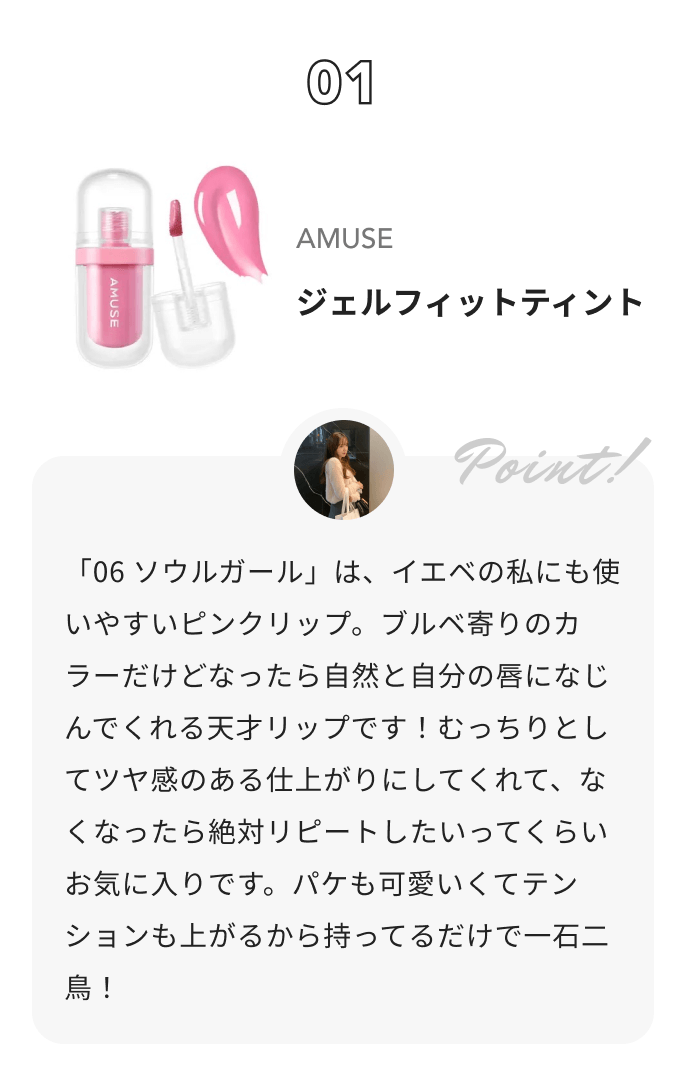 AMUSE ジェルフィットティント Akane🐈‍⬛【アイメイクの人】からのコメント: 「06 ソウルガール」は、イエベの私にも使いやすいピンクリップ。ブルベ寄りのカラーだけどなったら自然と自分の唇になじんでくれる天才リップです！むっちりとしてツヤ感のある仕上がりにしてくれて、なくなったら絶対リピートしたいってくらいお気に入りです。パケも可愛いくてテンションも上がるから持ってるだけで一石二鳥！