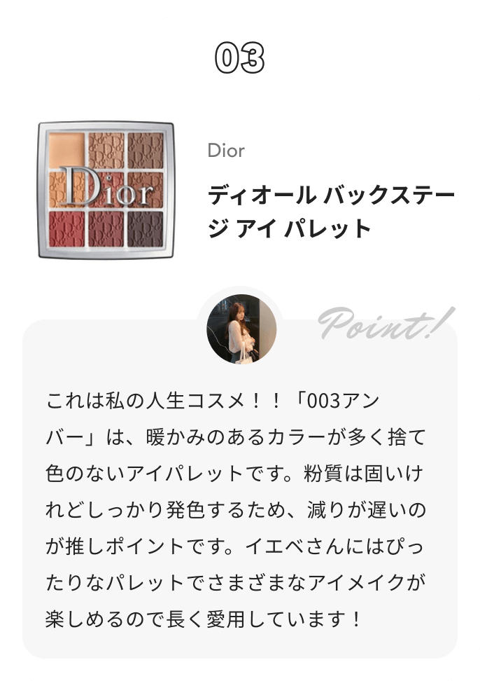 Dior ディオール バックステージ アイ パレット Akane🐈‍⬛【アイメイクの人】からのコメント: これは私の人生コスメ！！「003アンバー」は、暖かみのあるカラーが多く捨て色のないアイパレットです。粉質は固いけれどしっかり発色するため、減りが遅いのが推しポイントです。イエベさんにはぴったりなパレットでさまざまなアイメイクが楽しめるので長く愛用しています！