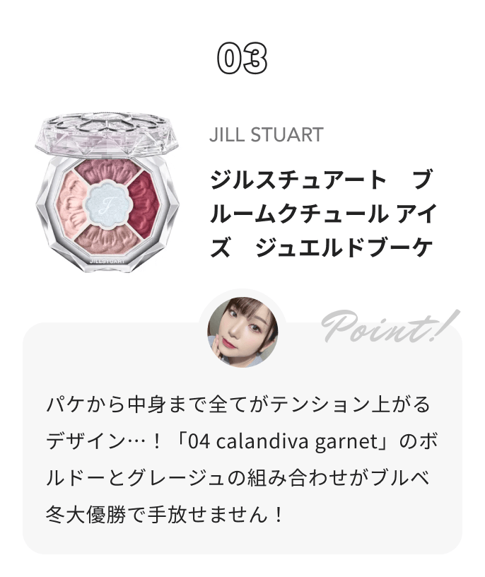 JILL STUART ジルスチュアート ブルームクチュール アイズ　ジュエルドブーケ 琴音からのコメント: パケから中身まで全てがテンション上がるデザイン…！「04 calandiva garnet」のボルドーとグレージュの組み合わせがブルベ冬大優勝で手放せません！