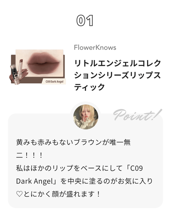 FlowerKnows リトルエンジェルコレクションシリーズリップスティック 花染 緋鞠からのコメント: 黄みも赤みもないブラウンが唯一無二！！！
私はほかのリップをベースにして「C09  Dark Angel」を中央に塗るのがお気に入り♡とにかく顔が盛れます！