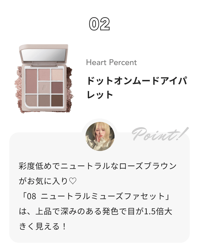 Heart Percent ドットオンムードアイパレット 花染 緋鞠からのコメント: 彩度低めでニュートラルなローズブラウンがお気に入り♡
「08  ニュートラルミューズファセット」は、上品で深みのある発色で目が1.5倍大きく見える！