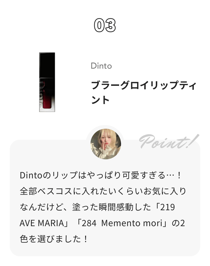 Dinto ブラーグロイリップティント 花染 緋鞠からのコメント: Dintoのリップはやっぱり可愛すぎる…！全部ベスコスに入れたいくらいお気に入りなんだけど、塗った瞬間感動した「219  AVE MARIA」「284  Memento mori」の2色を選びました！