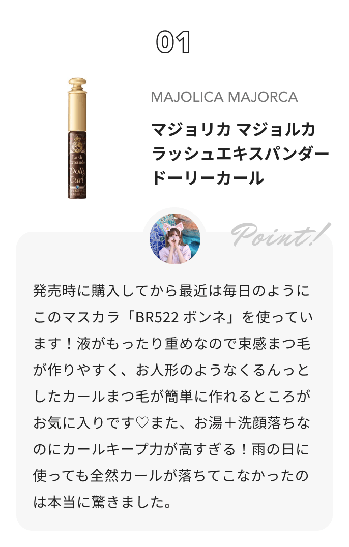 MAJOLICA MAJORCA マジョリカ マジョルカ ラッシュエキスパンダー ドーリーカール りちゃの正直レビュー日記📖 ́͏̖-からのコメント: 発売時に購入してから最近は毎日のようにこのマスカラ「BR522 ボンネ」を使っています！液がもったり重めなので束感まつ毛が作りやすく、お人形のようなくるんっとしたカールまつ毛が簡単に作れるところがお気に入りです♡また、お湯＋洗顔落ちなのにカールキープ力が高すぎる！雨の日に使っても全然カールが落ちてこなかったのは本当に驚きました。