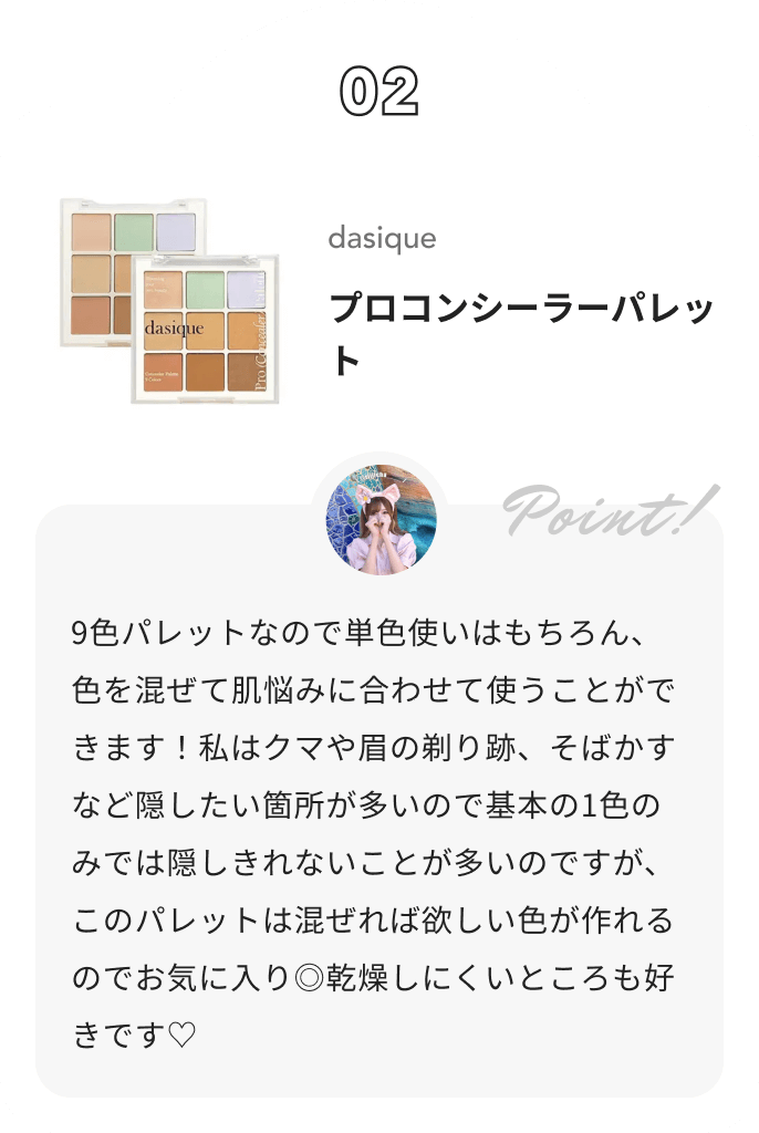 dasique プロコンシーラーパレット りちゃの正直レビュー日記📖 ́͏̖-からのコメント: 9色パレットなので単色使いはもちろん、色を混ぜて肌悩みに合わせて使うことができます！私はクマや眉の剃り跡、そばかすなど隠したい箇所が多いので基本の1色のみでは隠しきれないことが多いのですが、このパレットは混ぜれば欲しい色が作れるのでお気に入り◎乾燥しにくいところも好きです♡