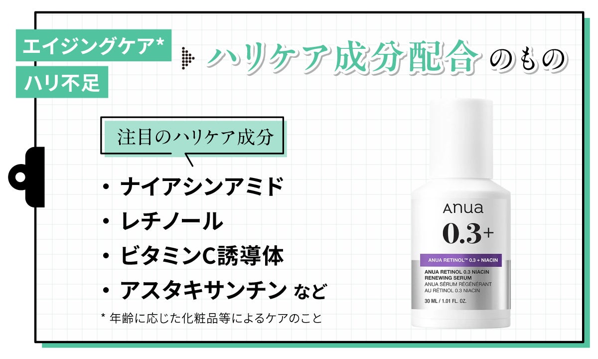 エイジングケア*・ハリ不足にはハリケア配合のもの。注目のハリケア成分はナイアシンアミド・レチノール・ビタミンC誘導体・アスタキサンチンなどです。*年齢に応じた化粧品等によるケアのこと