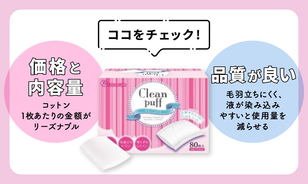 コットンが毎日使うものだから価格と内容量をチェックしましょう。 コットン1枚あたりの金額がリーズナブルなものがおすすめです。 品質が良いものは毛羽立ちにくく、液が染み込みやすいので使用量を減らせますよ。