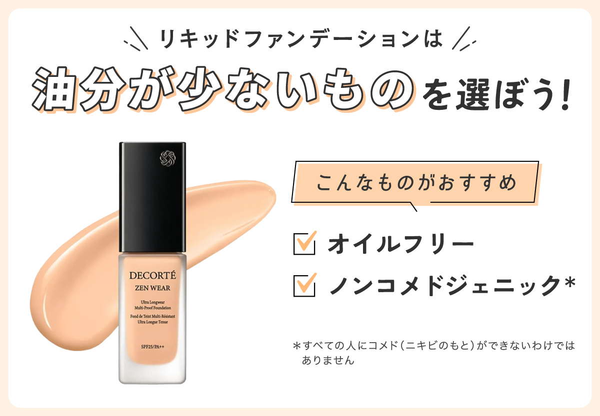リキッドファンデーションは油分が少ないものを選ぼう。オイルフリー・ノンコメドジェニック*がおすすめ。*すべての人にコメド（ニキビのもと）ができないわけではありません