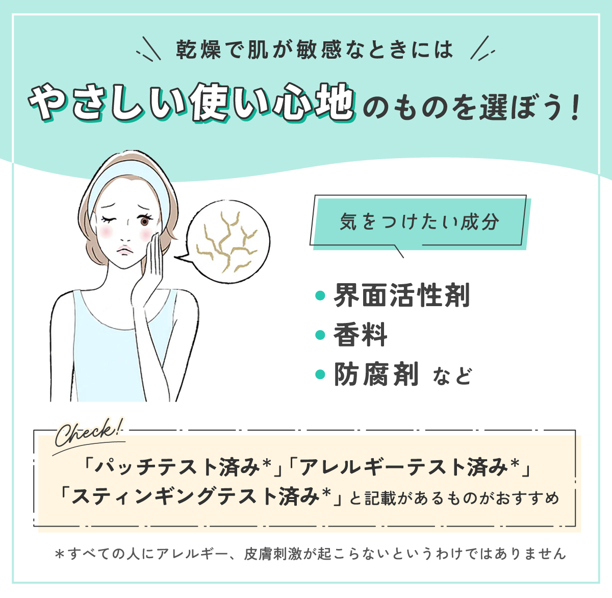 乾燥で肌が敏感なときにはやさしい使い心地のものを選ぼう！気をつけたい成分は界面活性剤・香料・防腐剤などです。「パッチテスト済み*」「アレルギーテスト済み*」「スティンギングテスト済み*」と記載があるものがおすすめ。*すべての人にアレルギー、皮膚刺激が起こらないというわけではありません