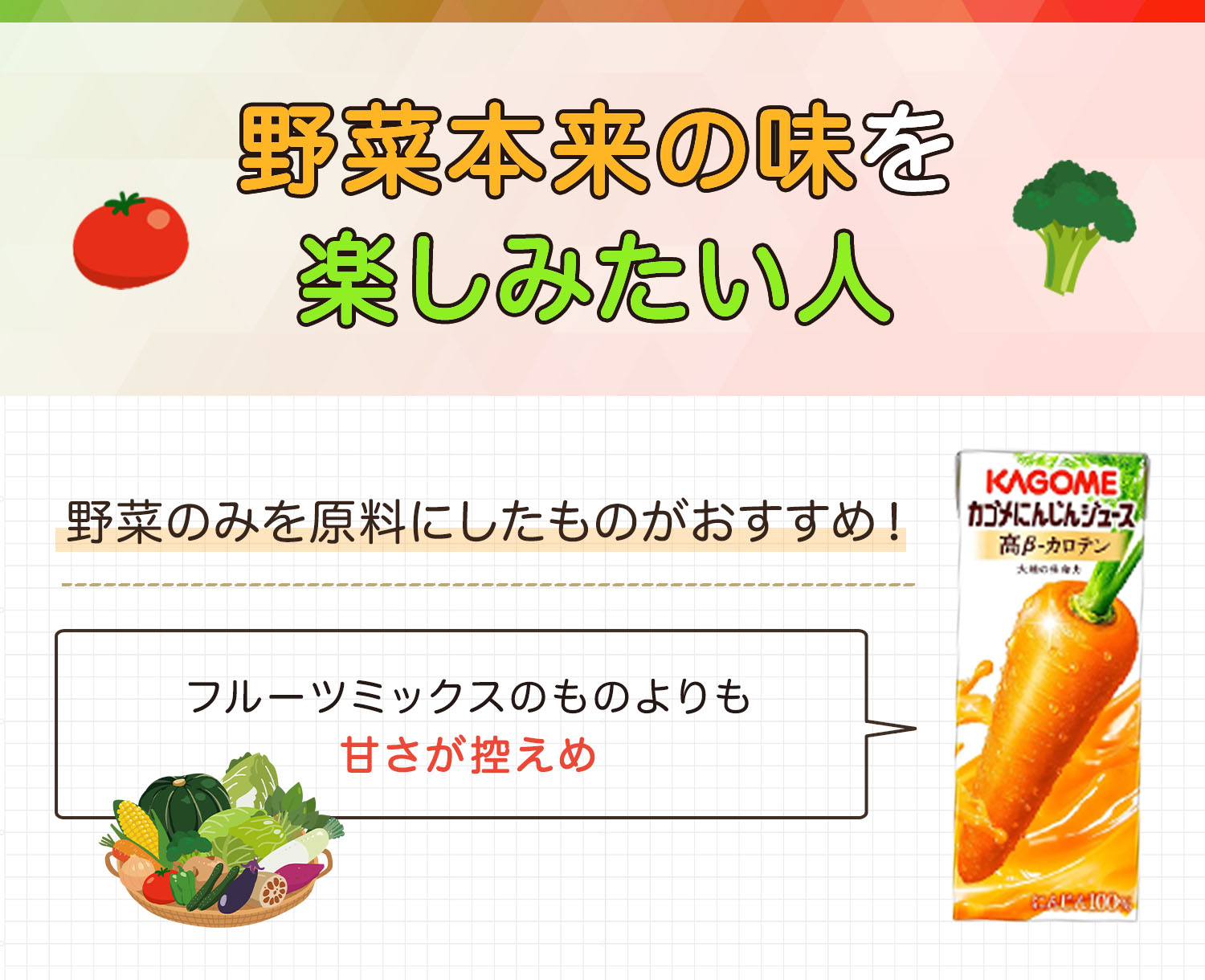 野菜本来の味を楽しみたい人は野菜のみを原料にしたものがおすすめ！フルーツミックスのものよりも甘さが控えめ。