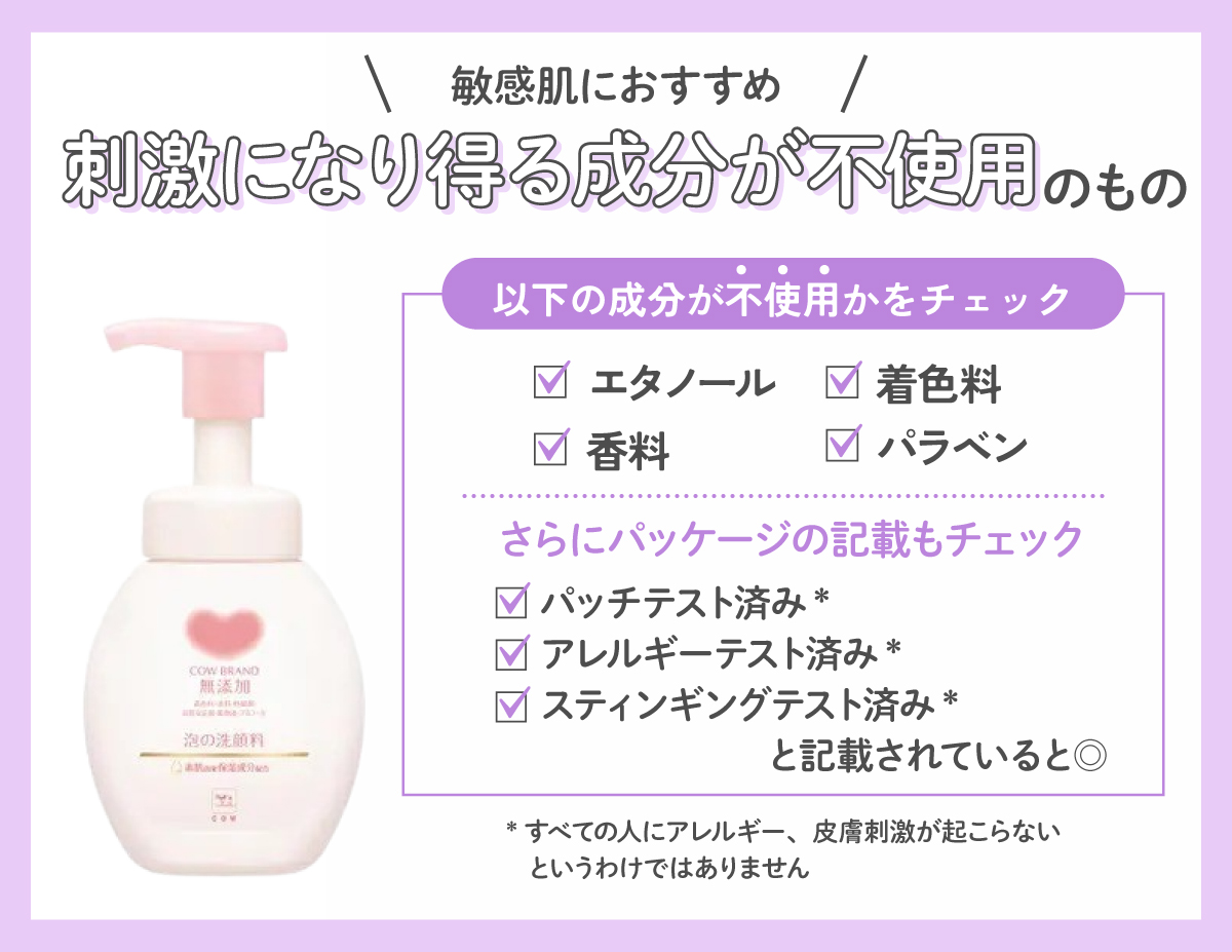 敏感肌にはやさしい洗い心地の刺激になり得る成分が不使用のものがおすすめ。エタノール・着色料・香料・パラベンなどの成分が不使用かをチェック。さらにパッチテスト済み*、アレルギーテスト済み*、スティンギングテスト済み*とパッケージに記載されていると◎。*すべての人にアレルギー、皮膚刺激が起こらないというわけではありません